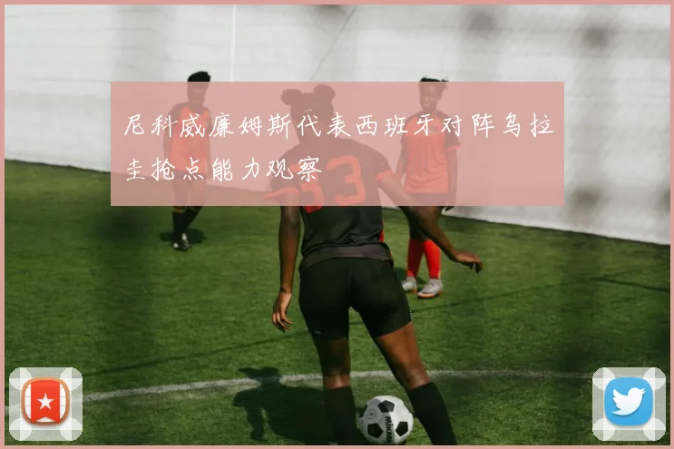 尼科威廉姆斯代表西班牙对阵乌拉圭抢点能力观察