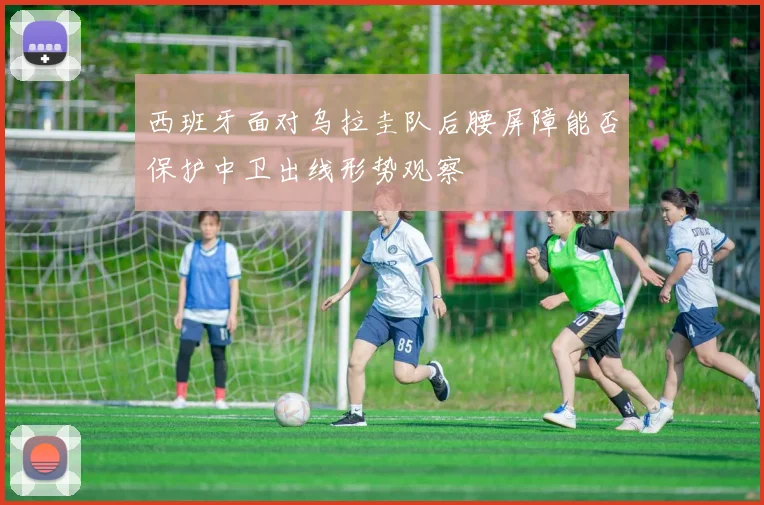 西班牙面对乌拉圭队后腰屏障能否保护中卫出线形势观察