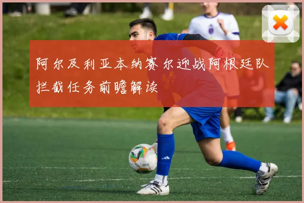 阿尔及利亚本纳赛尔迎战阿根廷队拦截任务前瞻解读