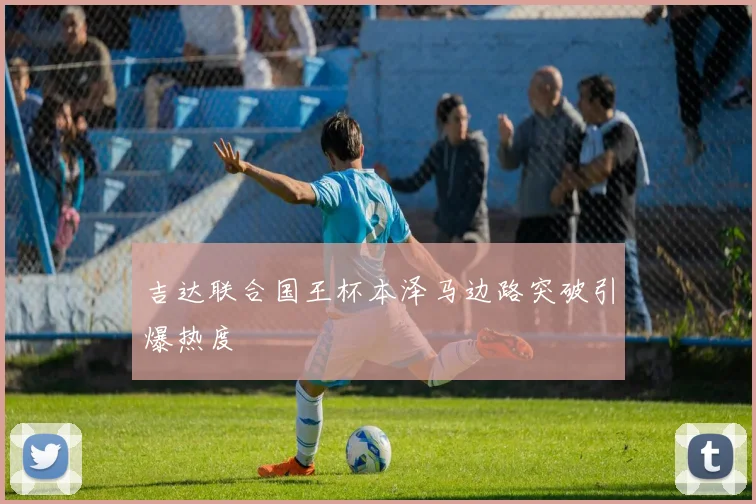 吉达联合国王杯本泽马边路突破引爆热度
