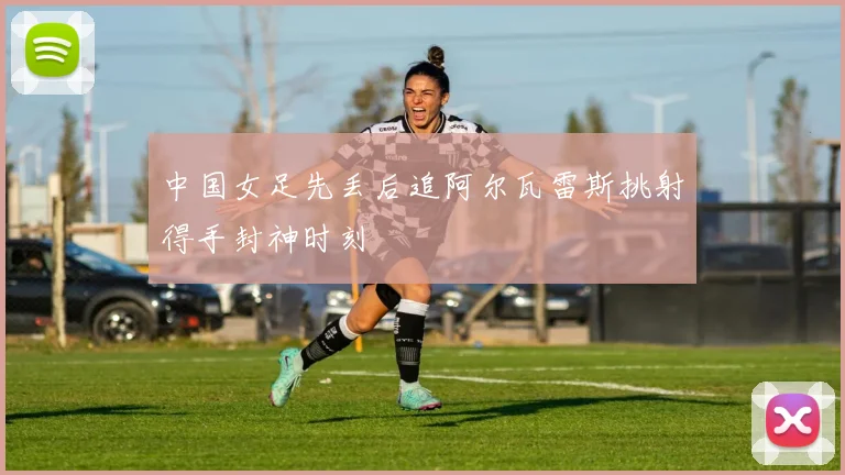 中国女足先丢后追阿尔瓦雷斯挑射得手封神时刻
