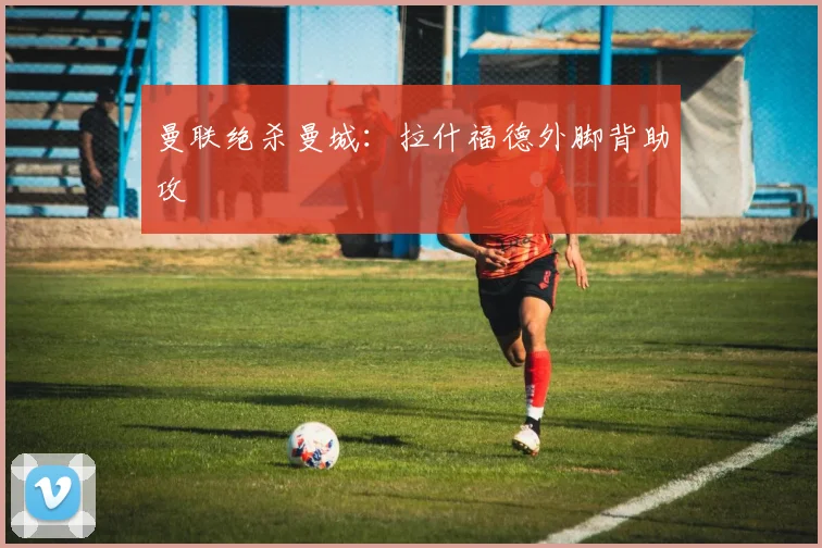 曼联绝杀曼城：拉什福德外脚背助攻