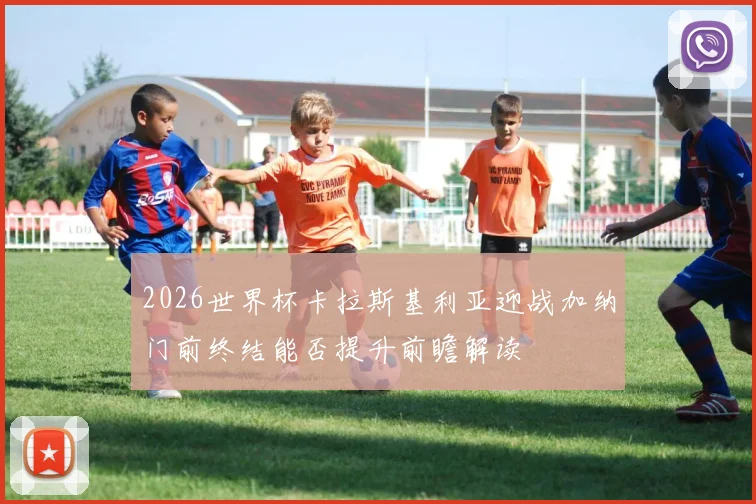 2026世界杯卡拉斯基利亚迎战加纳门前终结能否提升前瞻解读