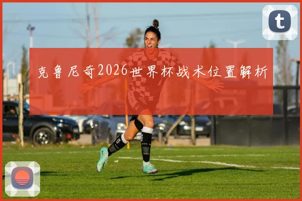 克鲁尼奇2026世界杯战术位置解析