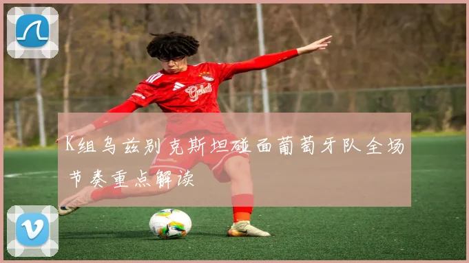 K组乌兹别克斯坦碰面葡萄牙队全场节奏重点解读