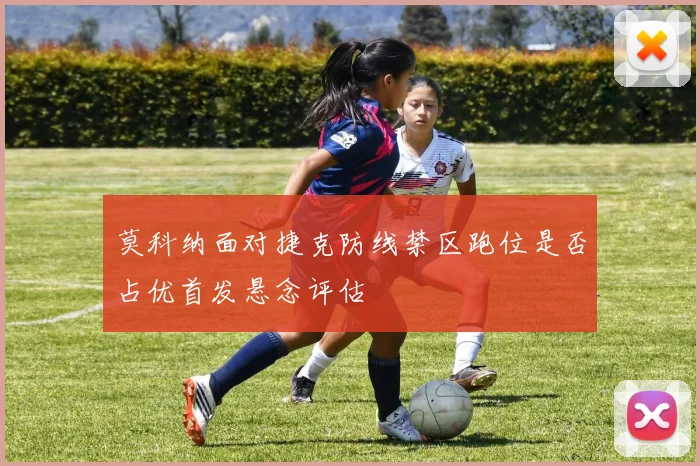 莫科纳面对捷克防线禁区跑位是否占优首发悬念评估