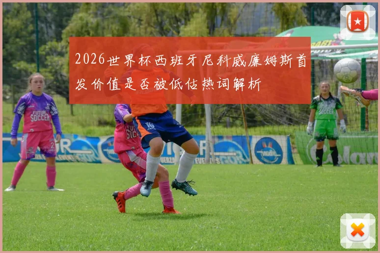 2026世界杯西班牙尼科威廉姆斯首发价值是否被低估热词解析