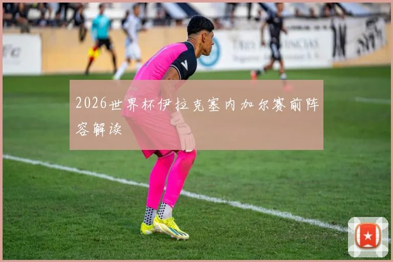 2026世界杯伊拉克塞内加尔赛前阵容解读