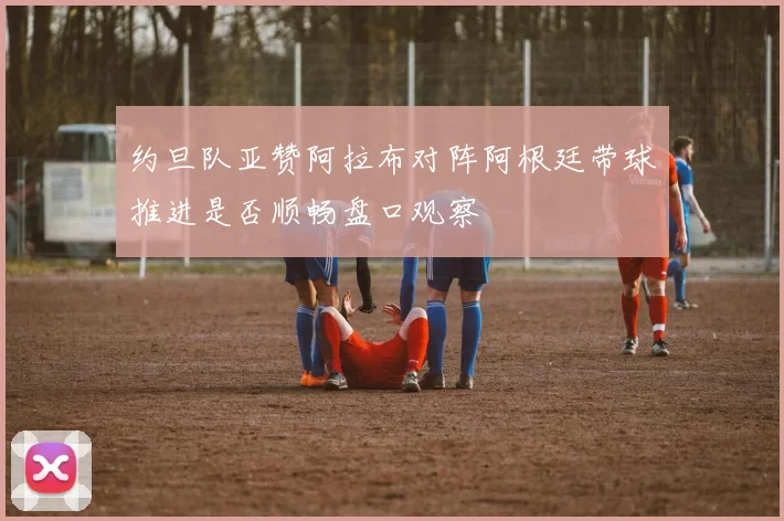 约旦队亚赞阿拉布对阵阿根廷带球推进是否顺畅盘口观察