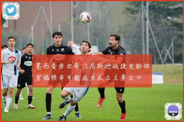墨西哥劳尔希门尼斯迎战捷克肋部穿插频率可能成为反击主要出口