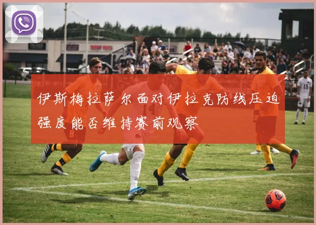 伊斯梅拉萨尔面对伊拉克防线压迫强度能否维持赛前观察