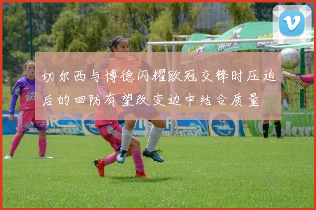 切尔西与博德闪耀欧冠交锋时压迫后的回防有望改变边中结合质量