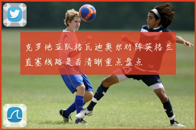 克罗地亚队格瓦迪奥尔对阵英格兰直塞线路是否清晰重点盘点
