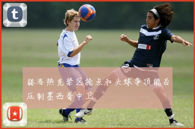 赫洛热克禁区抢点和头球争顶能否压制墨西哥中卫