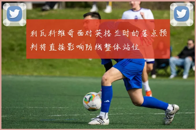 利瓦科维奇面对英格兰时的落点预判将直接影响防线整体站位