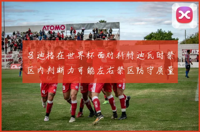 吕迪格在世界杯面对科特迪瓦时禁区内判断力可能左右禁区防守质量