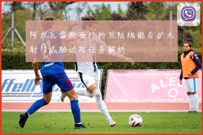 阿尔瓦雷斯面对约旦防线能否扩大射门威胁边路任务解析