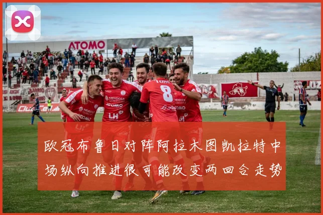欧冠布鲁日对阵阿拉木图凯拉特中场纵向推进很可能改变两回合走势